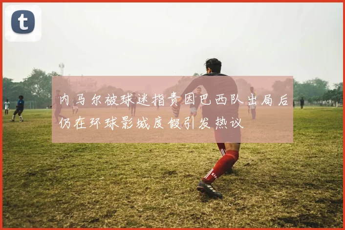 内马尔被球迷指责因巴西队出局后仍在环球影城度假引发热议