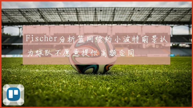 Fischer分析篮网续约小波特前景认为球队不愿意提供高额合同