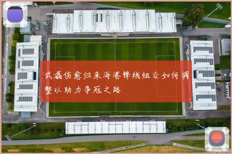 武磊伤愈归来海港锋线组合如何调整以助力争冠之路