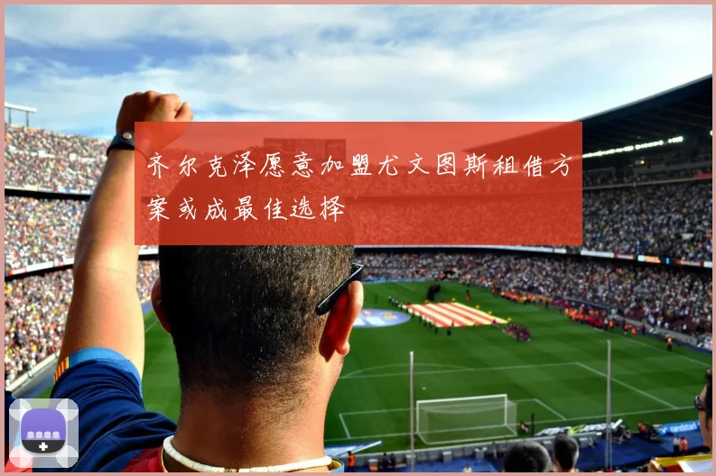 齐尔克泽愿意加盟尤文图斯租借方案或成最佳选择