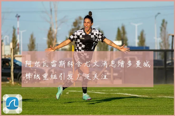 阿尔瓦雷斯转会尤文消息增多曼城锋线重组引发广泛关注