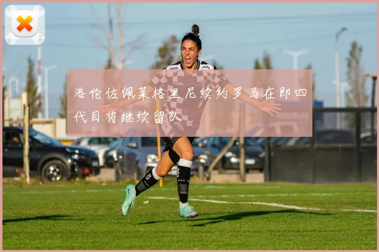 洛伦佐佩莱格里尼续约罗马在即四代目将继续留队