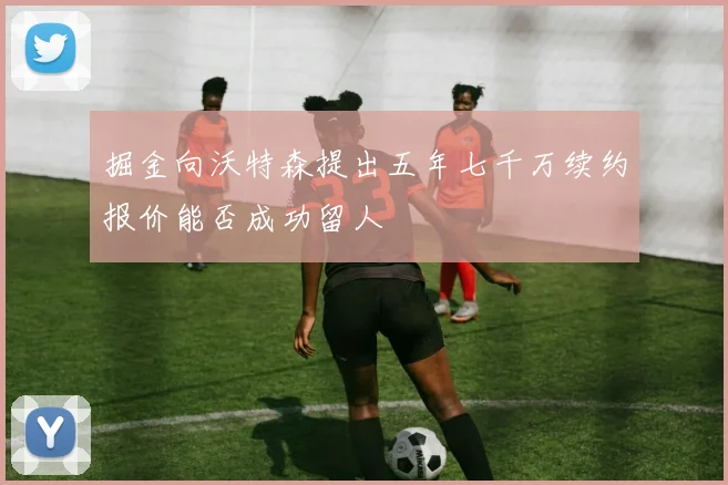 掘金向沃特森提出五年七千万续约报价能否成功留人