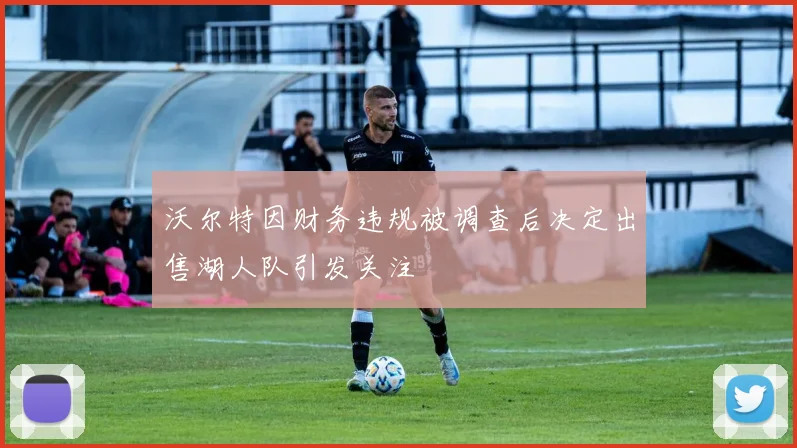 沃尔特因财务违规被调查后决定出售湖人队引发关注