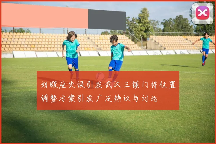 刘殿座失误引发武汉三镇门将位置调整方案引发广泛热议与讨论