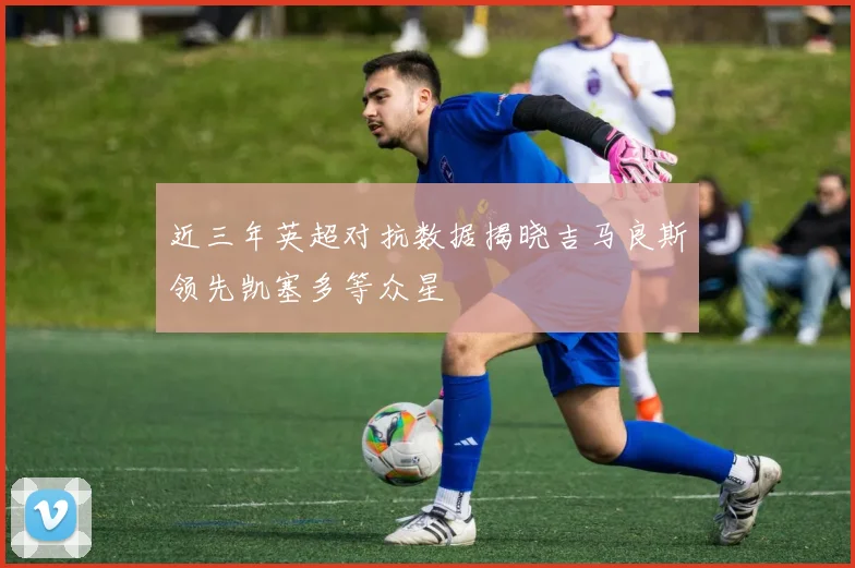 近三年英超对抗数据揭晓吉马良斯领先凯塞多等众星