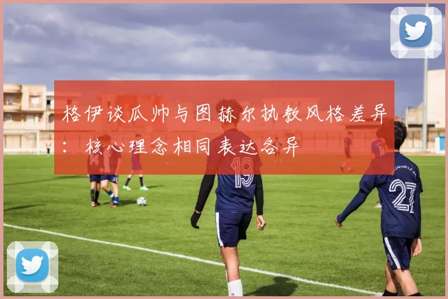 格伊谈瓜帅与图赫尔执教风格差异：核心理念相同表达各异